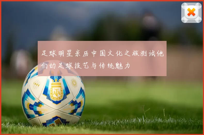 足球明星亲历中国文化之旅测试他们的足球技艺与传统魅力