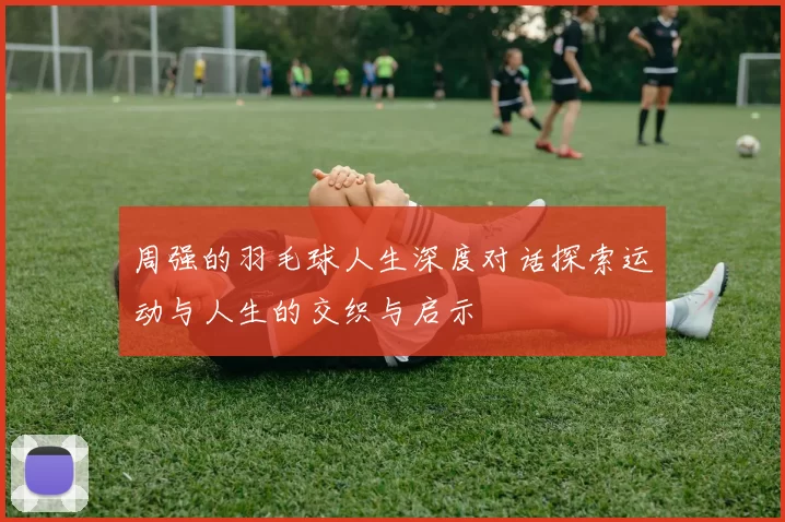 周强的羽毛球人生深度对话探索运动与人生的交织与启示