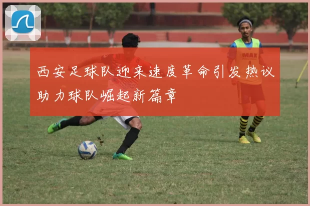 西安足球队迎来速度革命引发热议助力球队崛起新篇章