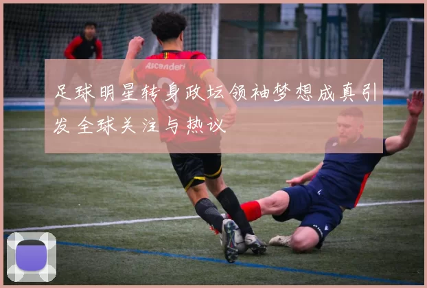 足球明星转身政坛领袖梦想成真引发全球关注与热议