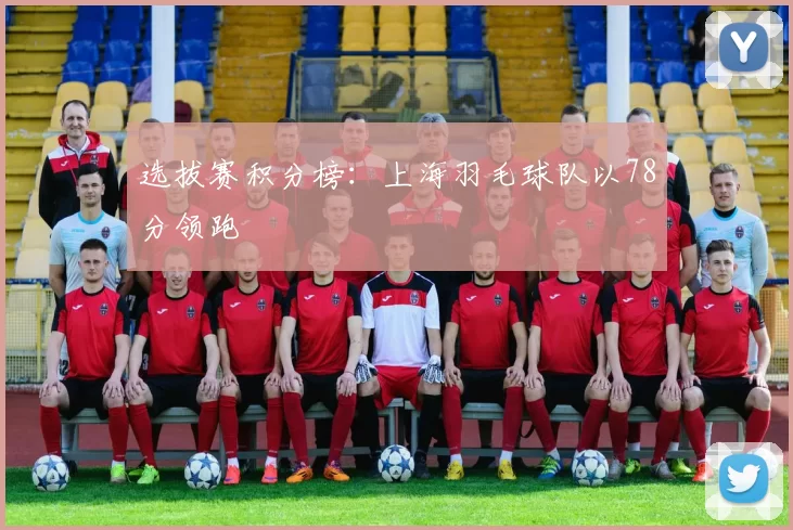 选拔赛积分榜：上海羽毛球队以78分领跑