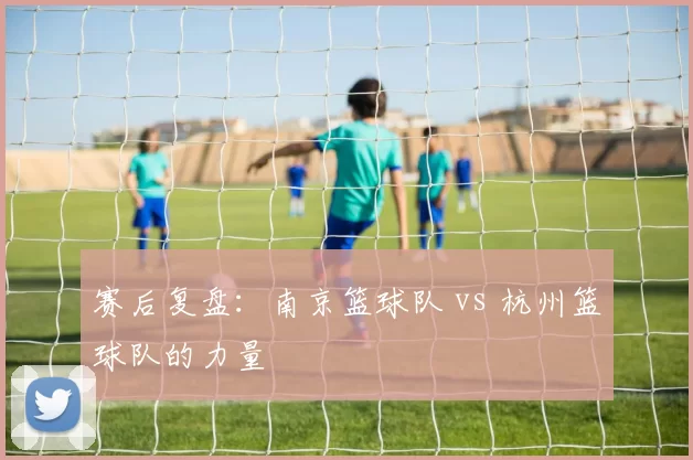 赛后复盘：南京篮球队 vs 杭州篮球队的力量