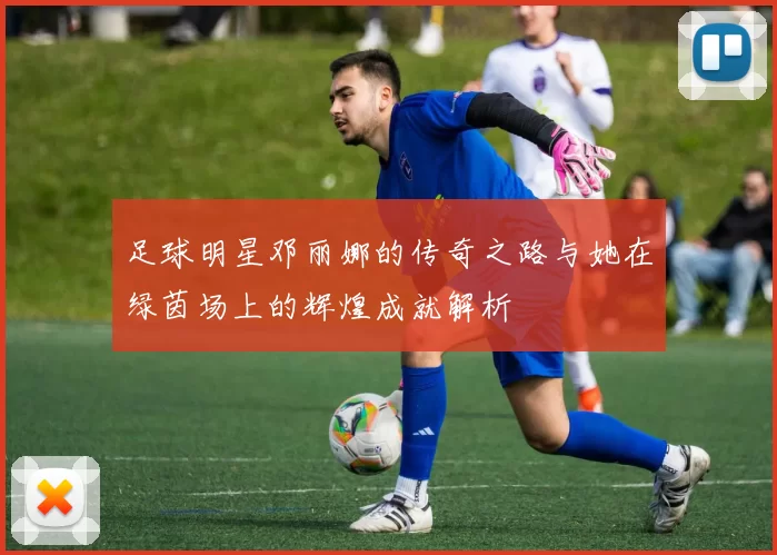 足球明星邓丽娜的传奇之路与她在绿茵场上的辉煌成就解析