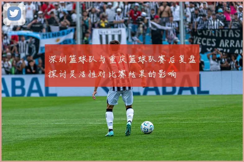 深圳篮球队与重庆篮球队赛后复盘探讨灵活性对比赛结果的影响