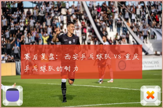 赛后复盘：西安乒乓球队 vs 重庆乒乓球队的耐力