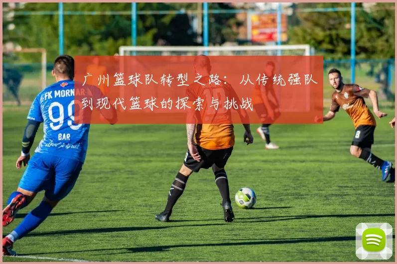 广州篮球队转型之路：从传统强队到现代篮球的探索与挑战