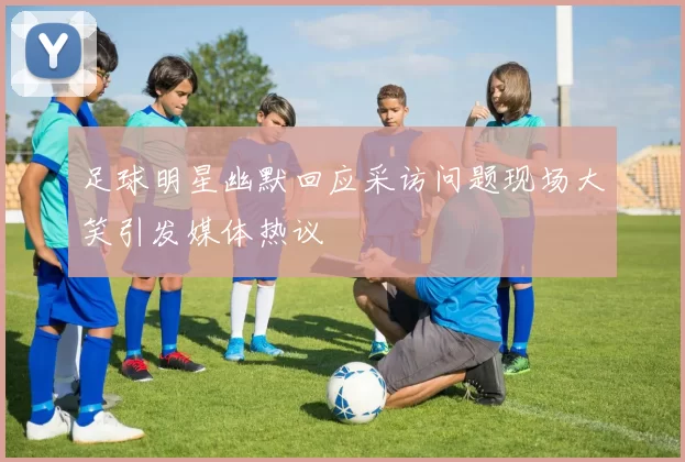 足球明星幽默回应采访问题现场大笑引发媒体热议