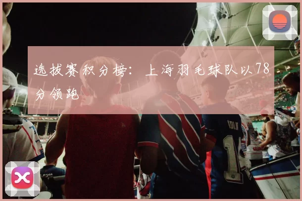 选拔赛积分榜：上海羽毛球队以78分领跑