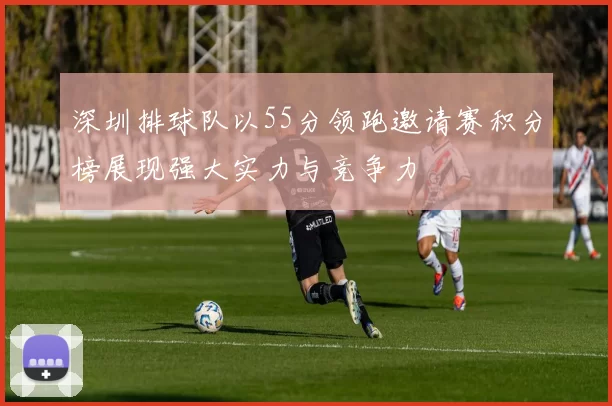 深圳排球队以55分领跑邀请赛积分榜展现强大实力与竞争力